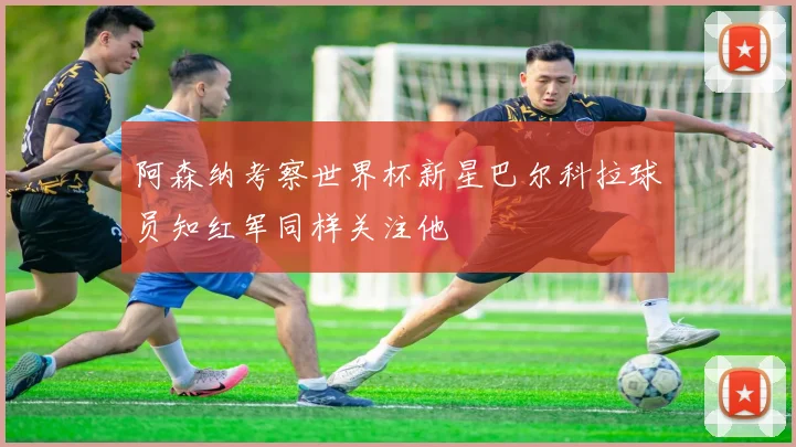 阿森纳考察世界杯新星巴尔科拉球员知红军同样关注他