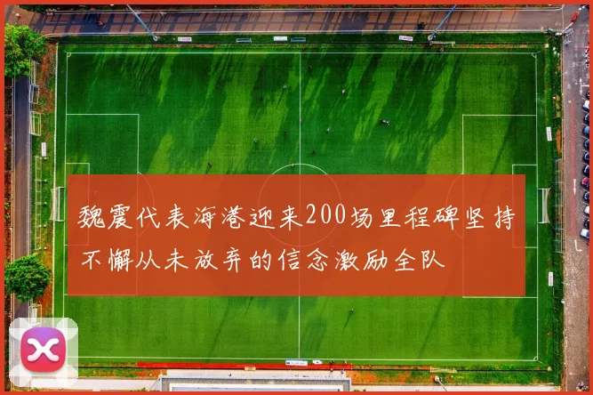 魏震代表海港迎来200场里程碑坚持不懈从未放弃的信念激励全队