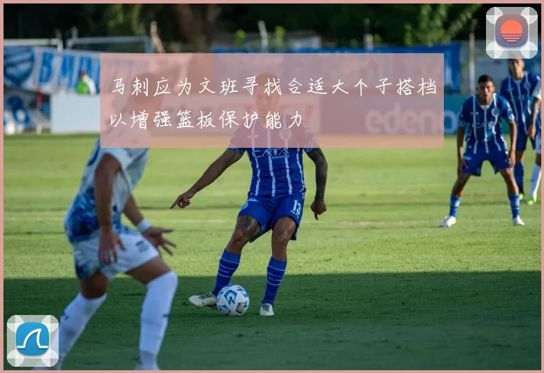 马刺应为文班寻找合适大个子搭档以增强篮板保护能力