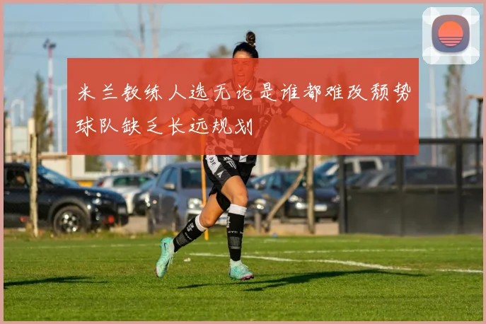 米兰教练人选无论是谁都难改颓势球队缺乏长远规划
