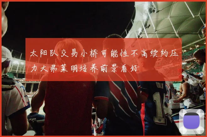太阳队交易小桥可能性不高续约压力大弗莱明培养前景看好