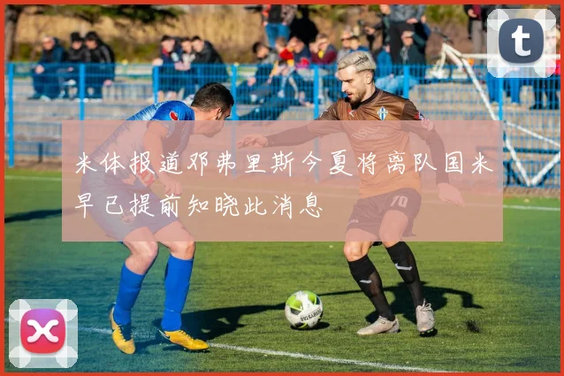 米体报道邓弗里斯今夏将离队国米早已提前知晓此消息