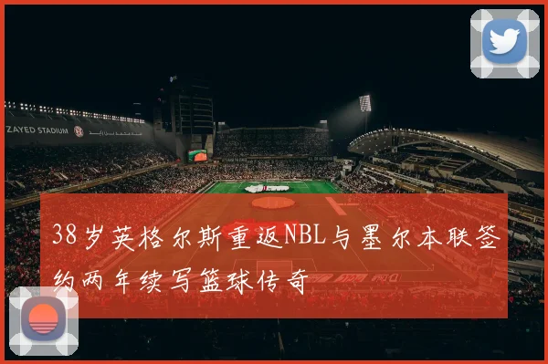 38岁英格尔斯重返NBL与墨尔本联签约两年续写篮球传奇