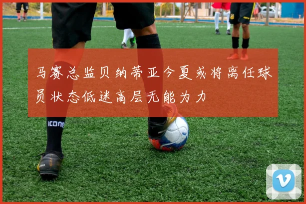 马赛总监贝纳蒂亚今夏或将离任球员状态低迷高层无能为力