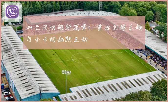 加兰谈快船新篇章：重拾打球乐趣与小卡的幽默互动