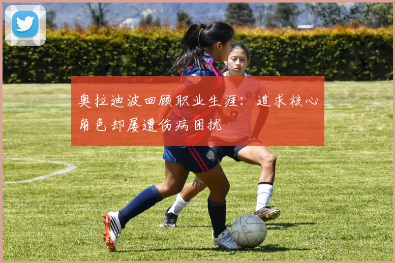 奥拉迪波回顾职业生涯：追求核心角色却屡遭伤病困扰