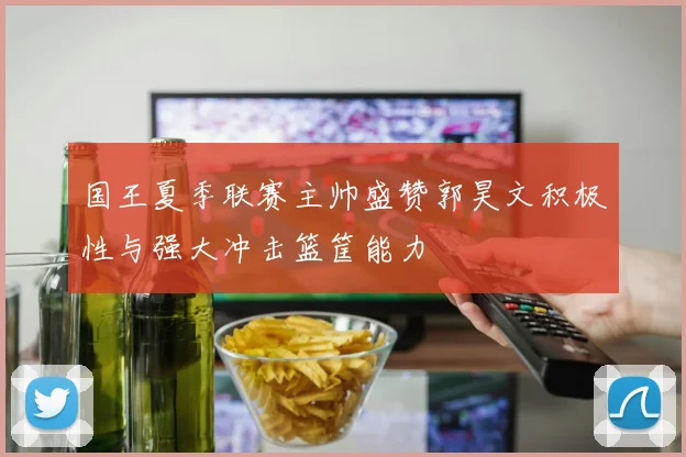 国王夏季联赛主帅盛赞郭昊文积极性与强大冲击篮筐能力