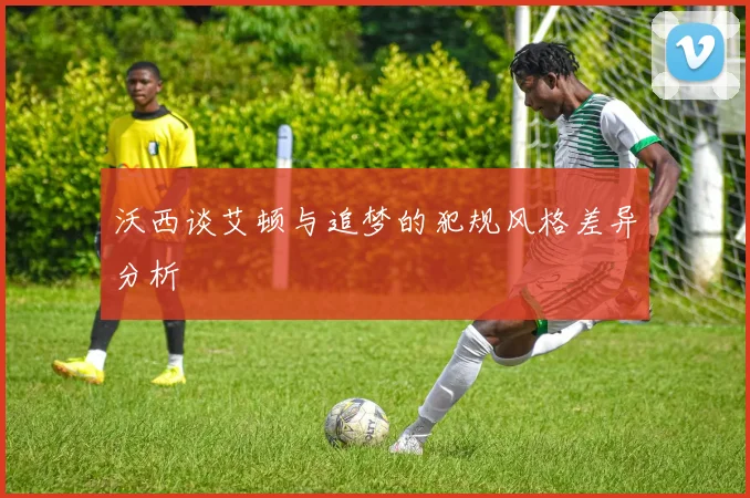 沃西谈艾顿与追梦的犯规风格差异分析