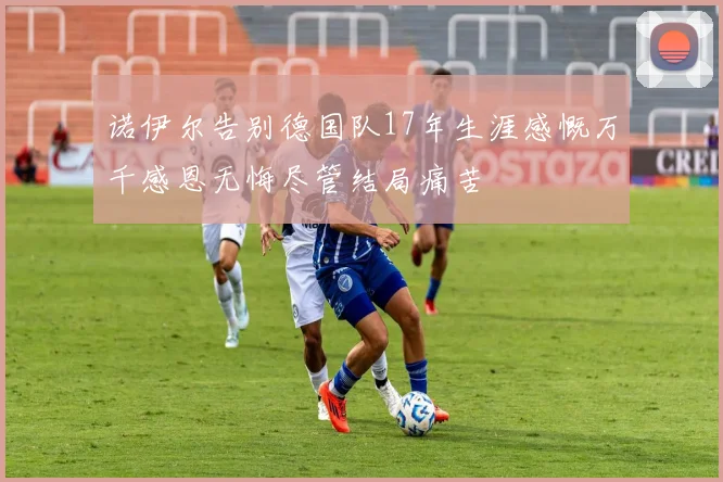诺伊尔告别德国队17年生涯感慨万千感恩无悔尽管结局痛苦