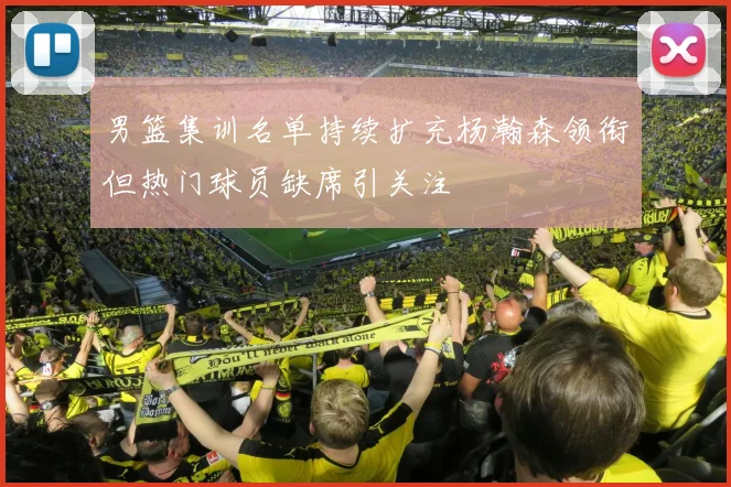 男篮集训名单持续扩充杨瀚森领衔但热门球员缺席引关注