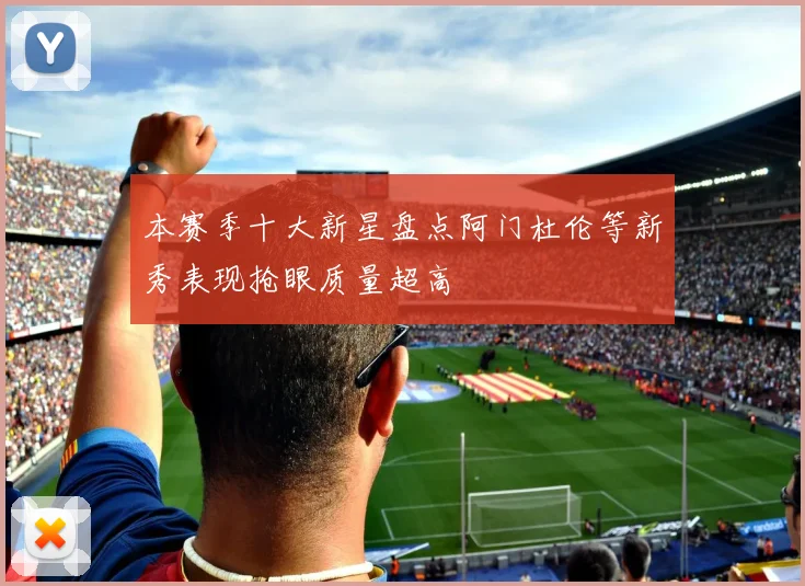 本赛季十大新星盘点阿门杜伦等新秀表现抢眼质量超高