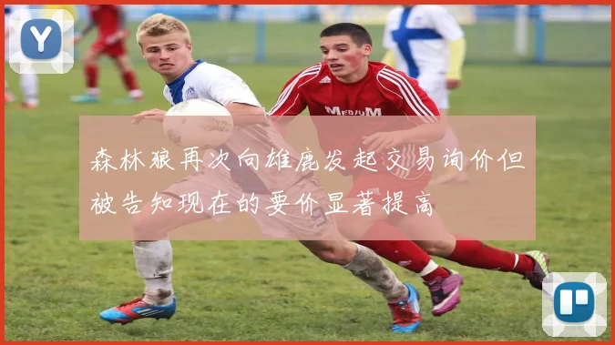 森林狼再次向雄鹿发起交易询价但被告知现在的要价显著提高