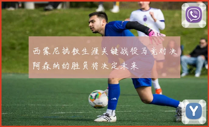 西蒙尼执教生涯关键战役马竞对决阿森纳的胜负将决定未来