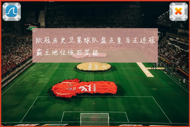 欧冠历史卫冕球队盘点皇马五连冠霸主地位依旧显赫