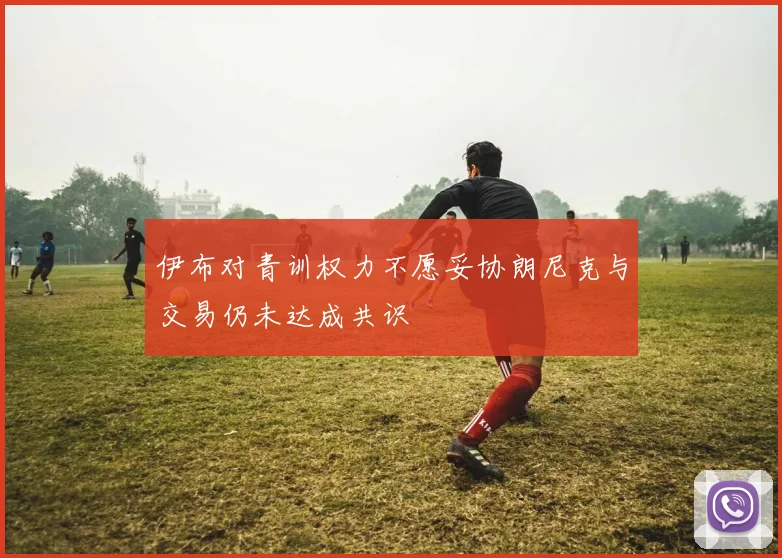 伊布对青训权力不愿妥协朗尼克与交易仍未达成共识