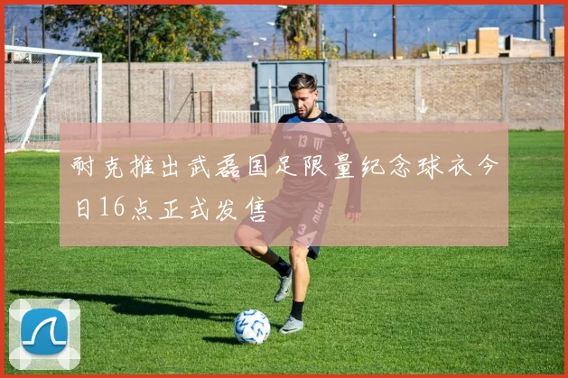 耐克推出武磊国足限量纪念球衣今日16点正式发售