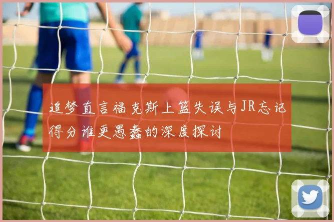 追梦直言福克斯上篮失误与JR忘记得分谁更愚蠢的深度探讨